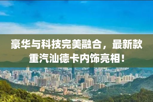 豪華與科技完美融合，最新款重汽汕德卡內(nèi)飾亮相！