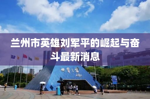 蘭州市英雄劉軍平的崛起與奮斗最新消息