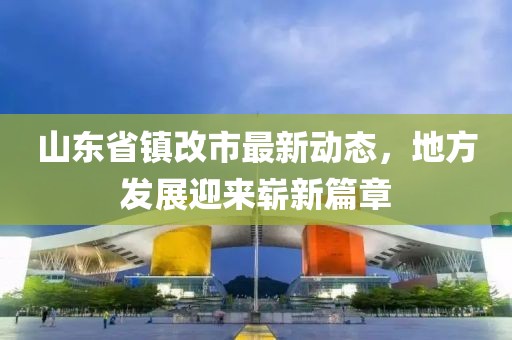 山東省鎮(zhèn)改市最新動態(tài)，地方發(fā)展迎來嶄新篇章