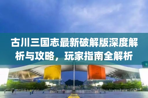 古川三國志最新破解版深度解析與攻略，玩家指南全解析