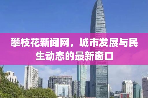 攀枝花新聞網(wǎng)，城市發(fā)展與民生動態(tài)的最新窗口