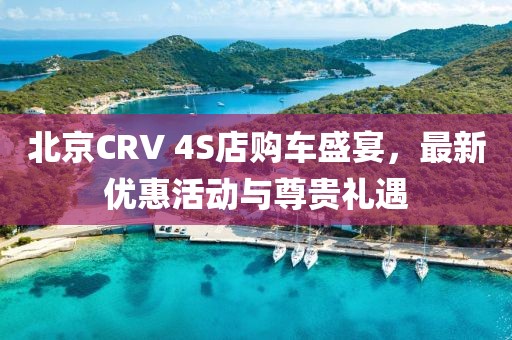 北京CRV 4S店購車盛宴，最新優(yōu)惠活動與尊貴禮遇
