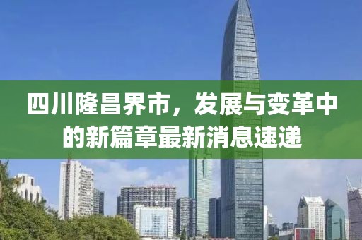 四川隆昌界市，發(fā)展與變革中的新篇章最新消息速遞