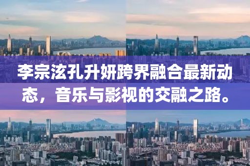 李宗泫孔升妍跨界融合最新動態(tài)，音樂與影視的交融之路。