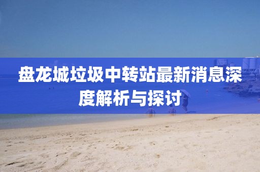 盤龍城垃圾中轉(zhuǎn)站最新消息深度解析與探討