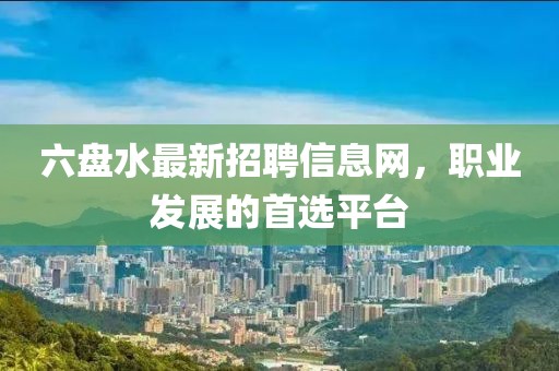 六盤水最新招聘信息網(wǎng)，職業(yè)發(fā)展的首選平臺(tái)