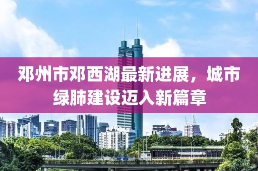 鄧州市鄧西湖最新進展，城市綠肺建設邁入新篇章