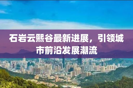 石巖云熙谷最新進(jìn)展，引領(lǐng)城市前沿發(fā)展潮流