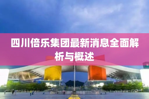 四川倍樂集團最新消息全面解析與概述