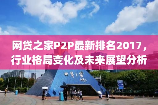 網(wǎng)貸之家P2P最新排名2017，行業(yè)格局變化及未來展望分析