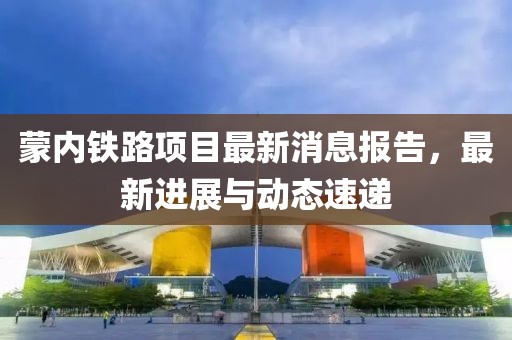 蒙內鐵路項目最新消息報告，最新進展與動態(tài)速遞