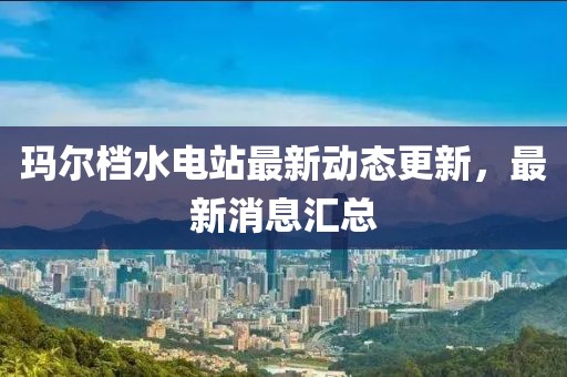 瑪爾檔水電站最新動態(tài)更新，最新消息匯總