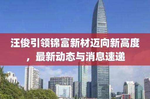 汪俊引領(lǐng)錦富新材邁向新高度，最新動態(tài)與消息速遞