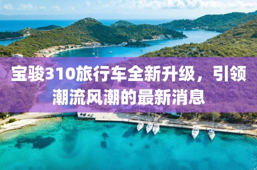 寶駿310旅行車全新升級(jí)，引領(lǐng)潮流風(fēng)潮的最新消息
