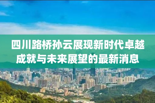 四川路橋?qū)O云展現(xiàn)新時(shí)代卓越成就與未來展望的最新消息