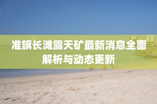 準旗長灘露天礦最新消息全面解析與動態(tài)更新