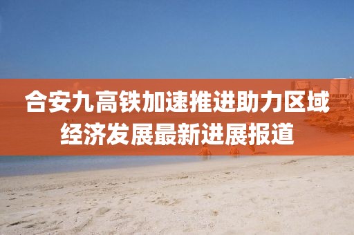 合安九高鐵加速推進助力區(qū)域經(jīng)濟發(fā)展最新進展報道