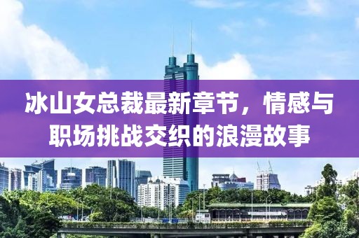 冰山女總裁最新章節(jié)，情感與職場挑戰(zhàn)交織的浪漫故事