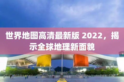 世界地圖高清最新版 2022，揭示全球地理新面貌