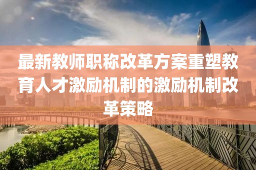最新教師職稱改革方案重塑教育人才激勵(lì)機(jī)制的激勵(lì)機(jī)制改革策略