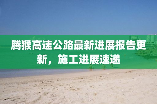 騰猴高速公路最新進(jìn)展報(bào)告更新，施工進(jìn)展速遞