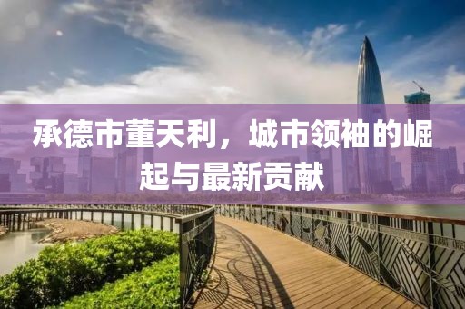 承德市董天利，城市領(lǐng)袖的崛起與最新貢獻(xiàn)