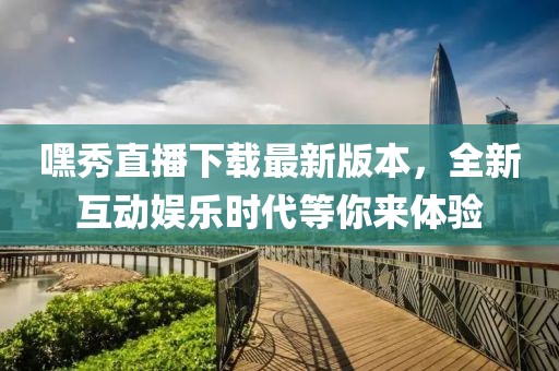 嘿秀直播下載最新版本，全新互動(dòng)娛樂(lè)時(shí)代等你來(lái)體驗(yàn)