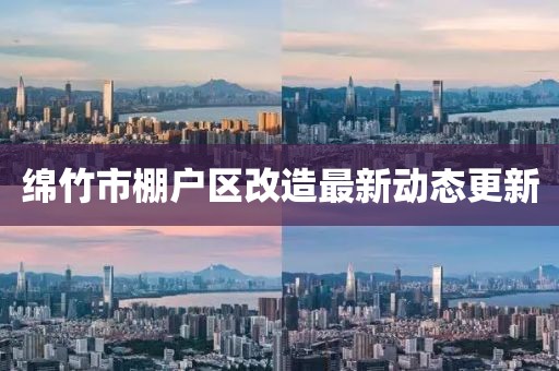 綿竹市棚戶區(qū)改造最新動(dòng)態(tài)更新