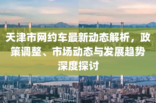 天津市網(wǎng)約車最新動(dòng)態(tài)解析，政策調(diào)整、市場(chǎng)動(dòng)態(tài)與發(fā)展趨勢(shì)深度探討