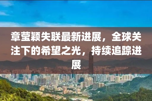 章瑩穎失聯(lián)最新進(jìn)展，全球關(guān)注下的希望之光，持續(xù)追蹤進(jìn)展
