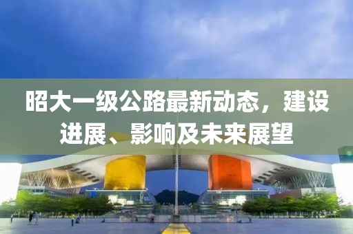 昭大一級公路最新動態(tài)，建設(shè)進(jìn)展、影響及未來展望