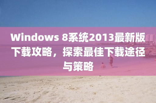 Windows 8系統(tǒng)2013最新版下載攻略，探索最佳下載途徑與策略