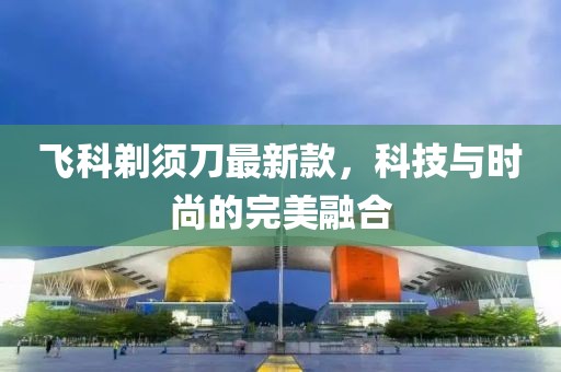 飛科剃須刀最新款，科技與時(shí)尚的完美融合