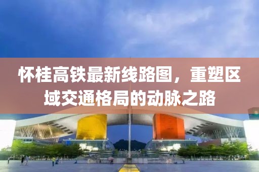 懷桂高鐵最新線路圖，重塑區(qū)域交通格局的動(dòng)脈之路