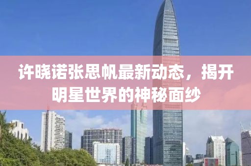 許曉諾張思帆最新動(dòng)態(tài)，揭開明星世界的神秘面紗