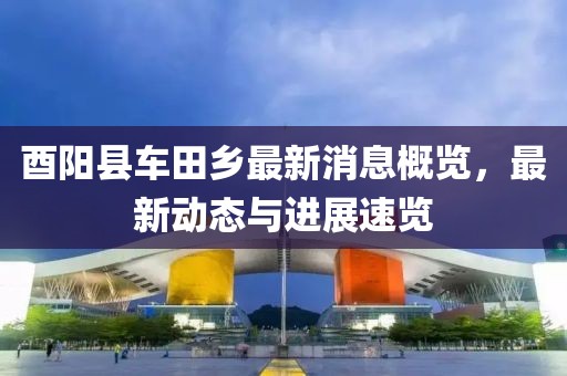 酉陽(yáng)縣車田鄉(xiāng)最新消息概覽，最新動(dòng)態(tài)與進(jìn)展速覽