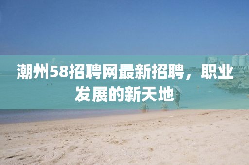 潮州58招聘網(wǎng)最新招聘，職業(yè)發(fā)展的新天地