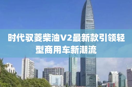 時代馭菱柴油V2最新款引領(lǐng)輕型商用車新潮流