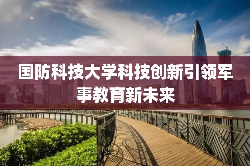 國防科技大學(xué)科技創(chuàng)新引領(lǐng)軍事教育新未來