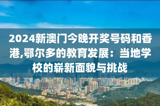 2024新澳門今晚開獎號碼和香港,鄂爾多的教育發(fā)展：當(dāng)?shù)貙W(xué)校的嶄新面貌與挑戰(zhàn)