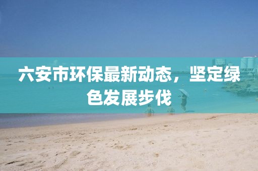 六安市環(huán)保最新動(dòng)態(tài)，堅(jiān)定綠色發(fā)展步伐
