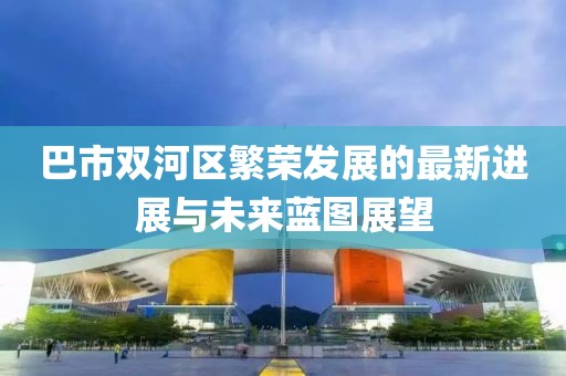 巴市雙河區(qū)繁榮發(fā)展的最新進展與未來藍圖展望