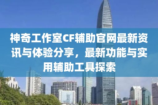 神奇工作室CF輔助官網(wǎng)最新資訊與體驗(yàn)分享，最新功能與實(shí)用輔助工具探索