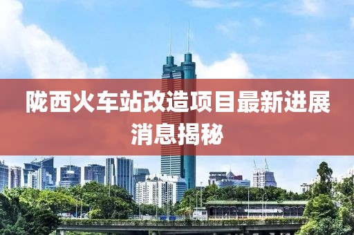 隴西火車站改造項目最新進展消息揭秘