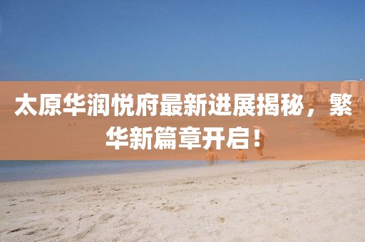太原華潤(rùn)悅府最新進(jìn)展揭秘，繁華新篇章開(kāi)啟！