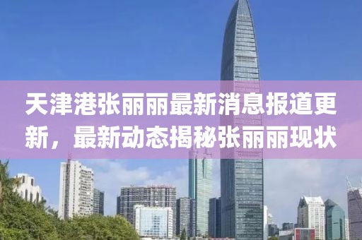 天津港張麗麗最新消息報道更新，最新動態(tài)揭秘張麗麗現(xiàn)狀