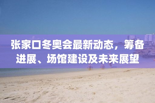 張家口冬奧會(huì)最新動(dòng)態(tài)，籌備進(jìn)展、場(chǎng)館建設(shè)及未來(lái)展望