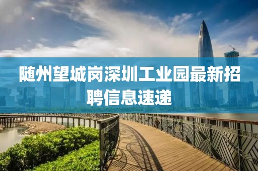 隨州望城崗深圳工業(yè)園最新招聘信息速遞