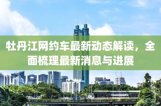 牡丹江網(wǎng)約車最新動(dòng)態(tài)解讀，全面梳理最新消息與進(jìn)展