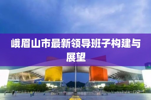 峨眉山市最新領(lǐng)導(dǎo)班子構(gòu)建與展望